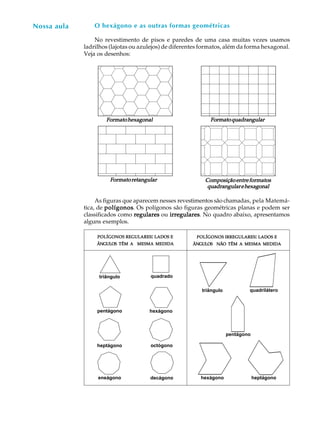 43
A U L A O hexágono e as outras formas geométricas
No revestimento de pisos e paredes de uma casa muitas vezes usamos
ladrilhos (lajotas ou azulejos) de diferentes formatos, além da forma hexagonal.
Veja os desenhos:
As figuras que aparecem nesses revestimentos são chamadas, pela Matemá-
tica, de polígonospolígonospolígonospolígonospolígonos. Os polígonos são figuras geométricas planas e podem ser
classificados como regularesregularesregularesregularesregulares ou irregularesirregularesirregularesirregularesirregulares. No quadro abaixo, apresentamos
alguns exemplos.
Nossa aula
FormatohexagonalFormatohexagonalFormatohexagonalFormatohexagonalFormatohexagonal FormatoquadrangularFormatoquadrangularFormatoquadrangularFormatoquadrangularFormatoquadrangular
FormatoretangularFormatoretangularFormatoretangularFormatoretangularFormatoretangular ComposiçãoentreformatosComposiçãoentreformatosComposiçãoentreformatosComposiçãoentreformatosComposiçãoentreformatos
quadrangularehexagonalquadrangularehexagonalquadrangularehexagonalquadrangularehexagonalquadrangularehexagonal
POLÍGONOSPOLÍGONOSPOLÍGONOSPOLÍGONOSPOLÍGONOS REGULARESREGULARESREGULARESREGULARESREGULARES::::: LADOSLADOSLADOSLADOSLADOS EEEEE
ÂNGULOSÂNGULOSÂNGULOSÂNGULOSÂNGULOS TÊMTÊMTÊMTÊMTÊM AAAAA MESMAMESMAMESMAMESMAMESMA MEDIDAMEDIDAMEDIDAMEDIDAMEDIDA
POLÍGONOSPOLÍGONOSPOLÍGONOSPOLÍGONOSPOLÍGONOS IRREGULARESIRREGULARESIRREGULARESIRREGULARESIRREGULARES::::: LADOSLADOSLADOSLADOSLADOS EEEEE
ÂNGULOSÂNGULOSÂNGULOSÂNGULOSÂNGULOS NÃONÃONÃONÃONÃO TÊMTÊMTÊMTÊMTÊM AAAAA MESMAMESMAMESMAMESMAMESMA MEDIDAMEDIDAMEDIDAMEDIDAMEDIDA
triângulo quadrado
hexágono
decágonoeneágono
pentágono
triângulo quadrilátero
pentágono
hexágono heptágono
heptágono octógono
 