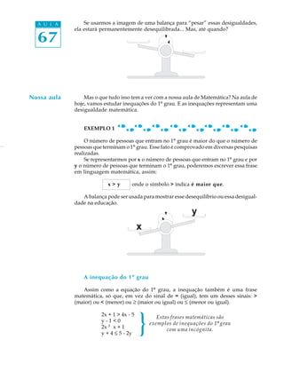 67
A U L A Se usarmos a imagem de uma balança para “pesar” essas desigualdades,
ela estará permanentemente desequilibrada... Mas, até quando?
Mas o que tudo isso tem a ver com a nossa aula de Matemática? Na aula de
hoje, vamos estudar inequações do 1º grau. E as inequações representam uma
desigualdade matemática.
EXEMPLO 1
O número de pessoas que entram no 1º grau é maior do que o número de
pessoas que terminam o 1º grau. Esse fato é comprovado em diversas pesquisas
realizadas.
Se representarmos por x o número de pessoas que entram no 1º grau e por
y o número de pessoas que terminam o 1º grau, poderemos escrever essa frase
em linguagem matemática, assim:
x > y onde o símbolo > indica é maior que.
A balança pode ser usada para mostrar esse desequilíbrio ou essa desigual-
dade na educação.
A inequação do 1º grau
Assim como a equação do 1º grau, a inequação também é uma frase
matemática, só que, em vez do sinal de = (igual), tem um desses sinais: >
(maior) ou < (menor) ou ³ (maior ou igual) ou £ (menor ou igual).
2x + 1 > 4x - 5
y - 1 < 0
2x ³ x + 1
y + 4 £ 5 - 2y
Nossa aula
Estas frases matemáticas são
exemplos de inequações do 1º grau
com uma incógnita.}
 