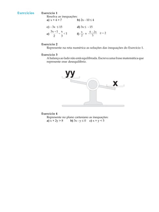 67
A U L A Exercício 1
Resolva as inequações:
a) x + 4 > 7 b) 2x - 10 £ 4
c) - 3x £ 15 d) 3x £ - 15
e)
3x +1
2
-
x
3
< 1 f)
Exercício 2
Represente na reta numérica as soluções das inequações do Exercício 1.
Exercício 3
A balança ao lado não está equilibrada. Escreva uma frase matemática que
represente esse desequilíbrio.
Exercício 4
Represente no plano cartesiano as inequações:
a) x + 2y > 8 b) 3x - y £ 0 c) x + y < 5
Exercícios
+
x 4 - 2x
2 5
³ - 2
 