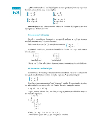 68
A U L A A Matemática utiliza o símbolo {{{{{ para indicar que duas (ou mais) equações
formam um sistema. Veja os exemplos:
x + y = 5 x - y = 4
x - y = 3 2x - y = 9
3x - 2y = 5 2x + y + z = 1
2x + 5y = 1 x - y - 3z = 4
x = 2
Observação:Observação:Observação:Observação:Observação: Aqui, vamos estudar apenas os sistemas do 1º grau com duas
equações de duas variáveis.
Resolução de sistemas
Resolver um sistema é encontrar um par de valores (xxxxx e yyyyy) que tornem
verdadeiras as equações que o formam.
Por exemplo, o par (3; 2) é solução do sistema x - y = 1 ?
x + y = 5
Para fazer verificação, devemos substituir os valores x = 3 e y = 2 em ambas
as equações:
x - y = 1 x + y = 5
3 - 2 = 1 3 + 2 = 5
1 = 1 5 = 5
(verdadeiro) (verdadeiro)
Sim, o par (3; 2) é solução do sistema, pois torna as equações verdadeiras.
O método da substituição
Esse método de resolução de um sistema consiste em “tirar” o valor de uma
incógnita e substituir esse valor na outra equação. Veja um exemplo:
x - y = 1
x + y = 5
Escolhemos uma das equações e “tiramos” o valor de uma das incógnitas,
ou seja, estabelecemos seu valor em função da outra incógnita, assim:
x - y = 1 ® x = 1 + y
Agora, temos o valor de xxxxx em função de yyyyy e podemos substituir esse va-
lor na outra equação:
x + y = 5
1 + y + y = 5
1 + 2y = 5
2y = 5 - 1
2y = 4
y = 2
Como x = 1 + y ® x = 1 + 2 ® x = 3.
Temos então que o par (3; 2) é solução do sistema.
ß
 