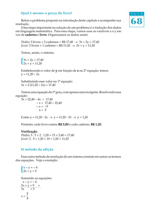 68
A U L AQual é mesmo o preço do livro?
Releia o problema proposto na introdução deste capítulo e acompanhe sua
resolução.
Uma etapa importante na solução de um problema é a tradução dos dados
em linguagem matemática. Para essa etapa, vamos usar as variáveis x e y em
vez de cadernocadernocadernocadernocaderno e livrolivrolivrolivrolivro. Organizamos os dados assim:
Pedro: 3 livros + 2 cadernos = R$ 17,40 ® 3x + 2y = 17,40
José: 2 livros + 1 caderno = R$ 11,20 ® 2x + y = 11,20
Temos, assim, o sistema:
3x + 2y = 17,40
2x + y = 11,20
Estabelecendo o valor de yyyyy em função de xxxxx na 2ª equação, temos:
y = 11,20 - 2x
Substituindo esse valor na 1ª equação:
3x + 2 (11,20 - 2x) = 17,40
Temosumaequaçãodo1ºgrau,comapenasumaincógnita.Resolvendoessa
equação:
3x + 22,40 - 4x = 17,40
- x = 17,40 - 22,40
- x = -5
- x = 5
Como y = 11,20 - 2x ® y = 11,20 - 10 ® y = 1,20
Portanto, cada livro custou R$ 5,00R$ 5,00R$ 5,00R$ 5,00R$ 5,00 e cada caderno, R$ 1,20R$ 1,20R$ 1,20R$ 1,20R$ 1,20.
VerificaçãoVerificaçãoVerificaçãoVerificaçãoVerificação
Pedro: 3 . 5 + 2 . 1,20 = 15 + 2,40 = 17,40
José: 2 . 5 + 1,20 = 10 + 1,20 = 11,20
O método da adição
Esse outro método de resolução de um sistema consiste em somar os termos
das equações. Veja o exemplo:
x - y = - 4
2x + y = 9
Somando as equações:
2x - y = - 4
2x + y = 9 +
3x = 5
x =
5
3
 