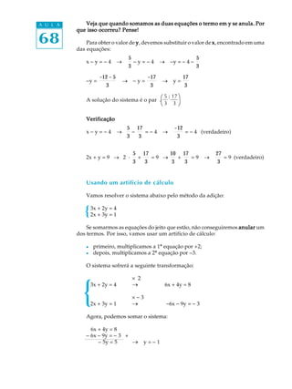 68
A U L A Veja que quando somamos as duas equações o termo em y se anula. PorVeja que quando somamos as duas equações o termo em y se anula. PorVeja que quando somamos as duas equações o termo em y se anula. PorVeja que quando somamos as duas equações o termo em y se anula. PorVeja que quando somamos as duas equações o termo em y se anula. Por
que isso ocorreu? Pense!que isso ocorreu? Pense!que isso ocorreu? Pense!que isso ocorreu? Pense!que isso ocorreu? Pense!
Para obter o valor de yyyyy, devemos substituir o valor de xxxxx, encontrado em uma
das equações:
x - y = - 4 ®
5
3
- y = - 4 ® -y = - 4 -
5
3
-y =
-12 - 5
3
® - y =
-17
3
® y =
17
3
A solução do sistema é o par .
VerificaçãoVerificaçãoVerificaçãoVerificaçãoVerificação
x - y = - 4 ®
5
3
-
17
3
= - 4 ®
-12
3
= - 4 (verdadeiro)
2x + y = 9 ® 2 ·
5
3
+
17
3
= 9 ®
10
3
+
17
3
= 9 ®
27
3
= 9 (verdadeiro)
Usando um artifício de cálculo
Vamos resolver o sistema abaixo pelo método da adição:
3x + 2y = 4
2x + 3y = 1
Se somarmos as equações do jeito que estão, não conseguiremos anularanularanularanularanular um
dos termos. Por isso, vamos usar um artifício de cálculo:
l primeiro, multiplicamos a 1ª equação por +2;
l depois, multiplicamos a 2ª equação por -3.
O sistema sofrerá a seguinte transformação:
´ 2
3x + 2y = 4 ® 6x + 4y = 8
´ - 3
2x + 3y = 1 ® -6x - 9y = - 3
Agora, podemos somar o sistema:
- 6x + 4y = 8
- 6x - 9y = - 3 +
- 5y = 5 ® y = - 1
5 ; 17ö
3 3 ø
æ
è
 