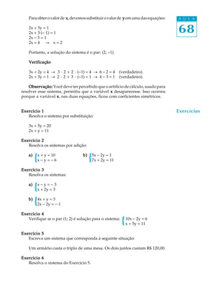 68
A U L AParaobterovalorde xxxxx,devemossubstituirovalorde yyyyy emumadasequações:
2x + 3y = 1
2x + 3 (- 1) = 1
2x - 3 = 1
2x = 4 ® x = 2
Portanto, a solução do sistema é o par: (2; -1).
VerificaçãoVerificaçãoVerificaçãoVerificaçãoVerificação
3x + 2y = 4 ® 3 · 2 + 2 · (-1) = 4 ® 6 - 2 = 4 (verdadeiro).
2x + 3y = 1 ® 2 · 2 + 3 · (-1) = 1 ® 4 - 3 = 1 (verdadeiro).
Observação:Observação:Observação:Observação:Observação: Você deve ter percebido que o artifício de cálculo, usado para
resolver esse sistema, permitiu que a variável xxxxx desaparecesse. Isso ocorreu
porque a variável xxxxx, nas duas equações, ficou com coeficientes simétricos.
Exercício 1Exercício 1Exercício 1Exercício 1Exercício 1
Resolva o sistema por substituição:
3x + 5y = 20
2x + y = 11
Exercício 2Exercício 2Exercício 2Exercício 2Exercício 2
Resolva os sistemas por adição:
a)a)a)a)a) x + y = 10 b)b)b)b)b) 5x - 2y = 1
x - y = - 6 7x + 2y = 11
Exercício 3Exercício 3Exercício 3Exercício 3Exercício 3
Resolva os sistemas:
a)a)a)a)a) x - y = - 3
x + 2y = 3
b)b)b)b)b) 4x + y = 3
2x - 2y = - 1
Exercício 4Exercício 4Exercício 4Exercício 4Exercício 4
Verifique se o par (1; 2) é solução para o sistema: 10x - 2y = 6
x + 5y = 11
Exercício 5Exercício 5Exercício 5Exercício 5Exercício 5
Escreva um sistema que corresponda à seguinte situação:
Um armário custa o triplo de uma mesa. Os dois juntos custam R$ 120,00.
Exercício 6Exercício 6Exercício 6Exercício 6Exercício 6
Resolva o sistema do Exercício 5.
Exercícios
 