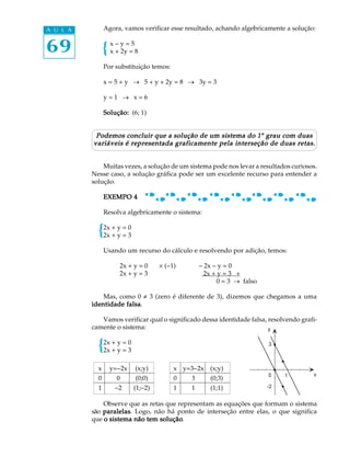 69
A U L A Agora, vamos verificar esse resultado, achando algebricamente a solução:
x - y = 5
x + 2y = 8
Por substituição temos:
x = 5 + y ® 5 + y + 2y = 8 ® 3y = 3
y = 1 ® x = 6
Solução:Solução:Solução:Solução:Solução: (6; 1)
Podemos concluir que a solução de um sistema do 1Podemos concluir que a solução de um sistema do 1Podemos concluir que a solução de um sistema do 1Podemos concluir que a solução de um sistema do 1Podemos concluir que a solução de um sistema do 1º grau com duasgrau com duasgrau com duasgrau com duasgrau com duas
variáveis é representada graficamente pela interseção de duas retas.variáveis é representada graficamente pela interseção de duas retas.variáveis é representada graficamente pela interseção de duas retas.variáveis é representada graficamente pela interseção de duas retas.variáveis é representada graficamente pela interseção de duas retas.
Muitas vezes, a solução de um sistema pode nos levar a resultados curiosos.
Nesse caso, a solução gráfica pode ser um excelente recurso para entender a
solução.
EXEMPO 4EXEMPO 4EXEMPO 4EXEMPO 4EXEMPO 4
Resolva algebricamente o sistema:
2x + y = 0
2x + y = 3
Usando um recurso do cálculo e resolvendo por adição, temos:
2x + y = 0 ´ (-1) - 2x - y = 0
2x + y = 3 2x + y = 3 +
0 = 3 ® falso
Mas, como 0 ¹ 3 (zero é diferente de 3), dizemos que chegamos a uma
identidade falsaidentidade falsaidentidade falsaidentidade falsaidentidade falsa.
Vamos verificar qual o significado dessa identidade falsa, resolvendo grafi-
camente o sistema:
2x + y = 0
2x + y = 3
Observe que as retas que representam as equações que formam o sistema
são paralelasparalelasparalelasparalelasparalelas. Logo, não há ponto de interseção entre elas, o que significa
que o sistema não tem soluçãoo sistema não tem soluçãoo sistema não tem soluçãoo sistema não tem soluçãoo sistema não tem solução.
x y=-2x (x;y) x y=3-2x (x;y)
0 0 (0;0) 0 3 (0;3)
1 -2 (1;-2) 1 1 (1;1)
 