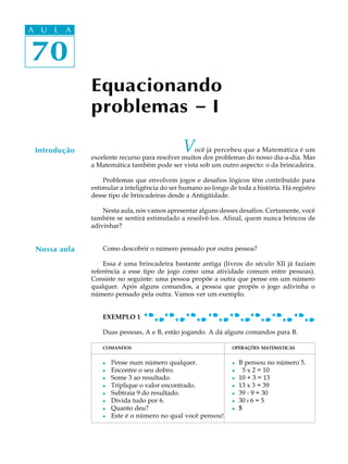 70
A U L A
70
A U L A
Equacionando
problemas ----- I
Introdução Você já percebeu que a Matemática é um
excelente recurso para resolver muitos dos problemas do nosso dia-a-dia. Mas
a Matemática também pode ser vista sob um outro aspecto: o da brincadeira.
Problemas que envolvem jogos e desafios lógicos têm contribuído para
estimular a inteligência do ser humano ao longo de toda a história. Há registro
desse tipo de brincadeiras desde a Antigüidade.
Nesta aula, nós vamos apresentar alguns desses desafios. Certamente, você
também se sentirá estimulado a resolvê-los. Afinal, quem nunca brincou de
adivinhar?
Como descobrir o número pensado por outra pessoa?
Essa é uma brincadeira bastante antiga (livros do século XII já faziam
referência a esse tipo de jogo como uma atividade comum entre pessoas).
Consiste no seguinte: uma pessoa propõe a outra que pense em um número
qualquer. Após alguns comandos, a pessoa que propôs o jogo adivinha o
número pensado pela outra. Vamos ver um exemplo.
EXEMPLO 1
Duas pessoas, A e B, estão jogando. A dá alguns comandos para B.
COMANDOS OPERAÇÕES MATEMÁTICAS
l Pense num número qualquer. l B pensou no número 5.
l Encontre o seu dobro. l 5 x 2 = 10
l Some 3 ao resultado. l 10 + 3 = 13
l Triplique o valor encontrado. l 13 x 3 = 39
l Subtraia 9 do resultado. l 39 - 9 = 30
l Divida tudo por 6. l 30 : 6 = 5
l Quanto deu? l 5
l Este é o número no qual você pensou!
Nossa aula
 