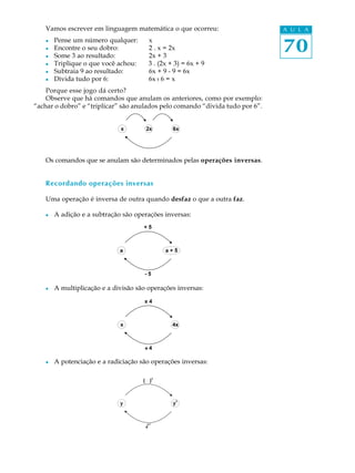 70
A U L AVamos escrever em linguagem matemática o que ocorreu:
l Pense um número qualquer: x
l Encontre o seu dobro: 2 . x = 2x
l Some 3 ao resultado: 2x + 3
l Triplique o que você achou: 3 . (2x + 3) = 6x + 9
l Subtraia 9 ao resultado: 6x + 9 - 9 = 6x
l Divida tudo por 6: 6x : 6 = x
Porque esse jogo dá certo?
Observe que há comandos que anulam os anteriores, como por exemplo:
“achar o dobro” e “triplicar” são anulados pelo comando “divida tudo por 6”.
Os comandos que se anulam são determinados pelas operações inversas.
Recordando operações inversas
Uma operação é inversa de outra quando desfaz o que a outra faz.
l A adição e a subtração são operações inversas:
l A multiplicação e a divisão são operações inversas:
l A potenciação e a radiciação são operações inversas:
 