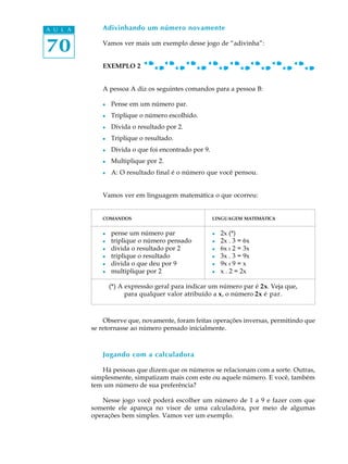 70
A U L A Adivinhando um número novamente
Vamos ver mais um exemplo desse jogo de “adivinha”:
EXEMPLO 2
A pessoa A diz os seguintes comandos para a pessoa B:
l Pense em um número par.
l Triplique o número escolhido.
l Divida o resultado por 2.
l Triplique o resultado.
l Divida o que foi encontrado por 9.
l Multiplique por 2.
l A: O resultado final é o número que você pensou.
Vamos ver em linguagem matemática o que ocorreu:
COMANDOS LINGUAGEM MATEMÁTICA
l pense um número par l 2x (*)
l triplique o número pensado l 2x . 3 = 6x
l divida o resultado por 2 l 6x : 2 = 3x
l triplique o resultado l 3x . 3 = 9x
l divida o que deu por 9 l 9x : 9 = x
l multiplique por 2 l x . 2 = 2x
(*) A expressão geral para indicar um número par é 2x. Veja que,
para qualquer valor atribuído a x, o número 2x é par.
Observe que, novamente, foram feitas operações inversas, permitindo que
se retornasse ao número pensado inicialmente.
Jogando com a calculadora
Há pessoas que dizem que os números se relacionam com a sorte. Outras,
simplesmente, simpatizam mais com este ou aquele número. E você, também
tem um número de sua preferência?
Nesse jogo você poderá escolher um número de 1 a 9 e fazer com que
somente ele apareça no visor de uma calculadora, por meio de algumas
operações bem simples. Vamos ver um exemplo.
 