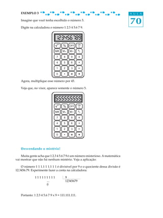 70
A U L AEXEMPLO 3
Imagine que você tenha escolhido o número 5.
Digite na calculadora o número 1 2.3 4 5.6 7 9.
Agora, multiplique esse número por 45.
Veja que, no visor, aparece somente o número 5.
Desvendando o mistério!
Muita gente acha que 1 2.3 4 5.6 7 9 é um número misterioso. A matemática
vai mostrar que não há nenhum mistério. Veja a aplicação:
O número 1 1 1.1 1 1.1 1 1 é divisível por 9 e o quociente dessa divisão é
12.3456.79. Experimente fazer a conta na calculadora:
1 1 1 1 1 1 1 1 1 9 .
... 12345679
0
Portanto: 1 2.3 4 5.6 7 9 x 9 = 111.111.111.
OFF ON
C%
MMR - M+ /+-
7 8 9
5 64
1 2 3
x
-
0
OFF
OFF ON
C%
MMR - M+ /+-
7 8 9
5 64
1 2 3
x
-
0
OFF
 