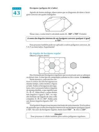 43
A U L A Hexágono (polígono de 6 lados)
Agindo de forma análoga, observamos que as diagonais dividem o hexá-
gono convexo em quatro triângulos:
Nesse caso, a soma total é calculada assim: 4 . 180º = 720º4 . 180º = 720º4 . 180º = 720º4 . 180º = 720º4 . 180º = 720º. Portanto:
A soma dos ângulos internos de um hexágono convexo qualquer é igualA soma dos ângulos internos de um hexágono convexo qualquer é igualA soma dos ângulos internos de um hexágono convexo qualquer é igualA soma dos ângulos internos de um hexágono convexo qualquer é igualA soma dos ângulos internos de um hexágono convexo qualquer é igual
a 720º.a 720º.a 720º.a 720º.a 720º.
Esse processo também pode ser aplicado a outros polígonos convexos, de
7, 8, 9 ou mais lados. Experimente!
Os ângulos do hexágono regular
Observe a figura abaixo:
Ela é formada por hexágonos regulares que se encaixam sem se sobrepor
ou deixar vãos. A esse tipo de composição costuma-se dar o nome de mosaicomosaicomosaicomosaicomosaico.
Neste mosaico, cada um dos vér-
tices é vértice de três hexágonos ao
mesmo tempo, como mostra a figura
aolado. Todos os hexágonos são regu-
lares, isto é, possuem lados e ângulos
de mesma medida, o que significa que
Â = B = C. Além disso, a soma desses
três ângulos é igual a 360°, ou seja,
eles formam um ângulo de uma volta
completa: Â + B + C =360° . Então, cada
um desses ângulos éigual a 360°¸3 =
120º.
Vocêpoderáchegara essa mesma conclusão de outra maneira. Você acabou
de aprender que a soma dos ângulos internos de um hexágono qualquer é igual
a 720º. No caso do hexágono regular, basta fazer 720º720º720º720º720º ¸ 66666, isto é, 120º120º120º120º120º.
Atenção!Atenção!Atenção!Atenção!Atenção!
Esse processo é válido também para outros polígonos regulares.
Â B
C
 