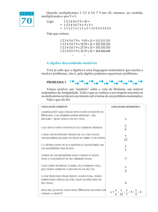 70
A U L A Quando multiplicamos 1 2.3 4 5.6 7 9 por 45, estamos, na verdade,
multiplicando-o por 9 x 5.
Logo: 1 2.3 4 5.6 7 9 x 45 =
= 1 2.3 4 5.6 7 9 x 9 x 5 =
= 1 1 1.1 1 1.1 1 1 x 5 = 5 5 5.5 5 5.5 5 5
Veja que curioso:
1 2.3 4 5.6 7 9 x 19 (9 x 1) = 111.111.111
1 2.3 4 5.6 7 9 x 18 (9 x 2) = 222.222.222
1 2.3 4 5.6 7 9 x 27 (9 x 3) = 333.333.333
1 2.3 4 5.6 7 9 x 36 (9 x 4) = 444.444.444
... ...
A álgebra desvendando mistérios
Você já sabe que a álgebra é uma linguagem matemática que auxilia a
resolver problemas, isto é, pela álgebra podemos equacionar problemas.
PROBLEMA 1
Vamos resolver um “mistério” sobre a vida de Diofanto, um notável
matemático da Antigüidade. Tudo o que se conhece a seu respeito encontra-se
na dedicatória escrita em seu túmulo sob a forma de um problema matemático.
Veja o que ela diz:
LINGUAGEM CORRENTE LINGUAGEM MATEMÁTICA
CAMINHANTE! AQUI FORAM SEPULTADOS OS RESTOS DE
DIOFANTE. E OS NÚMEROS PODEM MOSTRAR - OH,
MILAGRE - QUÃO LONGA FOI SUA VIDA, x
CUJA SEXTA PARTE CONSTITUIU SUA FORMOSA INFÂNCIA
x
6
E MAIS UM DUODÉCIMO PEDAÇO DE SUA VIDA HAVIA
TRANSCORRIDO QUANDO DE PÊLOS SE COBRIU O SEU ROSTO.
x
12
E A SÉTIMA PARTE DE SUA EXISTÊNCIA TRANSCORREU EM
UM MATRIMÔNIO SEM FILHOS.
x
7
PASSOU-SE UM QÜINQÜÊNIO MAIS E DEIXOU-O MUITO
FELIZ O NASCIMENTO DE SEU PRIMEIRO FILHO, 5
CUJO CORPO ENTREGOU À TERRA, SUA FORMOSA VIDA,
QUE DUROU SOMENTE A METADE DA DE SEU PAI.
x
2
E COM PROFUNDO PESAR DESCEU À SEPULTURA, TENDO
SOBREVIVIDO APENAS QUATRO ANOS AO DESCANSO DE
SEU FILHO. 4
DIGA-ME: QUANTOS ANOS TINHA DIOFANTO QUANDO LHE
CHEGOU A MORTE? x =
x
6
+
x
12
+
x
7
+ 5 +
x
2
+ 4
 