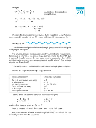 70
A U L ASolução
x =
x
6
+
x
12
+
x
7
+ 5 +
x
2
+ 4 igualando os denominadores
e simplificando
84x
84
=
14x + 7x +12x + 420 + 42x + 336
84
84x - 14x - 7x - 12x - 42x = 420 + 336
9x = 756
x = 84
Desse modo, ficamos conhecendo alguns dados biográficos sobre Diofanto:
casou-se aos 21 anos, foi pai aos 38, perdeu o filho aos 80 e morreu aos 84.
PROBLEMA 2
Vamos ver mais um problema bastante antigo que pode ser traduzido para
a linguagem da álgebra.
Um cavalo e um burro caminharam juntos levando no lombo pesados sacos.
Lamentava-se o cavalo de sua pesada carga, quando o burro lhe disse: “De que
te queixas? Se eu levasse um dos teus sacos, a minha carga seria o dobro. Pelo
contrário, se te desse um saco, a tua carga seria igual à minha”. Qual a carga
de cada um dos animais?
Vamos equacionar o problema, isto é, escrevê-lo na linguagem da álgebra:
Sejam x = a carga do cavalo e y a carga do burro.
LINGUAGEM CORRENTE LINGUAGEM DA ÁLGEBRA
Se eu levasse um de teus sacos, x - 1
a minha carga y + 1
seria o dobro da tua. y + 1 = 2 (x - 1)
Se eu te desse um saco, y - 1
a tua carga x + 1
seria igual à minha, y - 1 = x + 1
Temos, então, um sistema com duas equações do 1º grau:
y + 1 = 2 (x - 1) ® y - 2x = - 3
y - 1 = x + 1 y - x = 2
resolvendo o sistema, temos x = 5 e y = 7.
Logo, a carga do burro era de 7 sacos e a do cavalo, de 5 sacos.
Este é um dos mais curiosos problemas que se conhece. E também um dos
mais antigos: tem mais de 2000 anos!
 