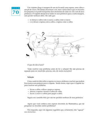 70
A U L A Um viajante chega à margem de um rio levando uma raposa, uma cabra e
um pé de couve. Ele deseja atravessar o rio, mas o único barco que se encontra
lá é pequeno e só pode transportar dois elementos de cada vez: ele e um de seus
pertences. O viajante deseja levar todos os seus pertences para a outra margem,
sem perder nenhum deles. Ele sabe que:
— se deixar a cabra com a couve, a cabra come a couve;
— e se deixar a raposa com a cabra, a raposa come a cabra.
O que ele deve fazer?
Tente resolver esse problema antes de ler a solução! Ele não precisa de
equação para ser resolvido; precisa, sim, de muito raciocínio!
Solução
Como nada foi dito sobre a raposa e a couve, podemos concluir que podem
ficar juntos sem prejuízo para o viajante. Sendo assim, veja o que o viajante faz
para resolver seu problema:
— levou a cabra, voltou e pegou a raposa;
— deixou a raposa e trouxe a cabra de volta;
— levou a couve e voltou para pegar a cabra.
Seguiu seu caminho feliz por não ter perdido nenhum de seus pertences.
Agora que você conhece esse aspecto divertido da Matemática, que tal
pesquisar ou inventar outros problemas?
Por enquanto, aqui vão algumas sugestões que, certamente, irão “aguçar”
seu raciocínio.
 