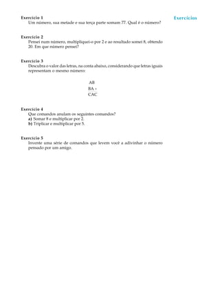 70
A U L AExercício 1
Um número, sua metade e sua terça parte somam 77. Qual é o número?
Exercício 2
Pensei num número, multipliquei-o por 2 e ao resultado somei 8, obtendo
20. Em que número pensei?
Exercício 3
Descubra o valor das letras, na conta abaixo, considerando que letras iguais
representam o mesmo número:
AB
BA +
CAC
Exercício 4
Que comandos anulam os seguintes comandos?
a) Somar 8 e multiplicar por 2.
b) Triplicar e multiplicar por 5.
Exercício 5
Invente uma série de comandos que levem você a adivinhar o número
pensado por um amigo.
Exercícios
 