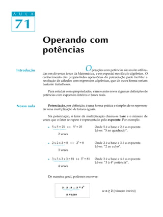 71
A U L A
71
A U L A
Operando com
potências
Introdução Operações com potências são muito utiliza-
das em diversas áreas da Matemática, e em especial no cálculo algébrico. O
conhecimento das propriedades operatórias da potenciação pode facilitar a
resolução de cálculos com expressões algébricas, que de outra forma seriam
bastante trabalhosos.
Para estudar essas propriedades, vamos antes rever algumas definições de
potências com expoentes inteiros e bases reais.
Potenciação, por definição, é uma forma prática e simples de se represen-
tar uma multiplicação de fatores iguais.
Na potenciação, o fator da multiplicação chama-se base e o número de
vezes que o fator se repete é representado pelo expoente. Por exemplo:
l 5 x 5 = 25 « 5
2
= 25 Onde 5 é a base e 2 é o expoente.
Lê-se: “5 ao quadrado”.
2 vezes
l 2 x 2 x 2 = 8 « 2
3
= 8 Onde 2 é a base e 3 é o expoente.
Lê-se: “2 ao cubo”.
3 vezes
l 3 x 3 x 3 x 3 = 81 « 3
4
= 81 Onde 3 é a base e 4 é o expoente.
Lê-se: “3 à 4ª potência”.
4 vezes
De maneira geral, podemos escrever:
a . a . a ... a = an
se n > 2 (número inteiro)
n vezes
Nossa aula
 
