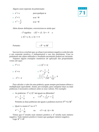 71
A U L AAlguns casos especiais da potenciação:
l a1
= a para qualquer a
l a
0
= 1 se a ¹¹¹¹¹ 0
l a-n
=
1
an se a ¹¹¹¹¹ 0
Além dessas definições, convenciona-se ainda que:
- 32
significa - (3)2
= - (3 . 3) = - 9 e
(- 3)
2
= (- 3) . (- 3) = + 9
Portanto: - 32
¹¹¹¹¹ (- 3)2
Isso nos leva a concluir que, se a base é um número negativo e está elevada
a um expoente positivo, é indispensável o uso dos parênteses. Caso os
parênteses não sejam utilizados o resultado encontrado poderá ser incorreto.
Vejamos alguns exemplos numéricos de aplicação das propriedades
vistas até aqui:
l 70
= 1 l (- 2)2
= + 4
l 61
= 6 l 3-2
=
1
32
=
1
9
l - 22
= - 4 l
Para calcular o valor de uma potência, quase sempre precisamos efetuar a
multiplicação equivalente. Assim, por exemplo, para comparar duas ou mais
potências é necessário conhecer antes os seus valores. Por exemplo:
l As potências 3
-2
e (-3)
-2
são iguais ou diferentes?
3-2
=
1
32
=
1
9
e
Portanto as duas potências são iguais e podemos escrever: 3
-2
= (- 3)
-2
l Qual é a maior 6
-2
ou -6
2
?
6-2
=
1
62
=
1
36
ou - 62
= -(6 . 6) = -36
Vimos que 6
-2
resulta num número positivo e -6
2
resulta num número
negativo. Todo número positivo é maior que qualquer número negativo.
Logo: 6
-2
> -6
2
.
æ
è
1
2
ö
ø
³¯
=
(-3) =
1
(-3)
=
1
9
-
-³
³
1
(½)³
= 1
8
_( )
1 8=
 