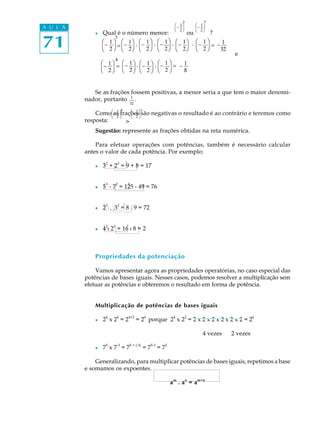 71
A U L A
l Qual é o número menor: ou ?
e
Se as frações fossem positivas, a menor seria a que tem o maior denomi-
nador, portanto 1
32
.
Como as frações são negativas o resultado é ao contrário e teremos como
resposta: >
Sugestão: represente as frações obtidas na reta numérica.
Para efetuar operações com potências, também é necessário calcular
antes o valor de cada potência. Por exemplo:
l 3
2
+ 2
3
= 9 + 8 = 17
l 5
3
- 7
2
= 125 - 49 = 76
l 2
3
·. 3
2
= 8 . 9 = 72
l 4
2
: 2
3
= 16 : 8 = 2
Propriedades da potenciação
Vamos apresentar agora as propriedades operatórias, no caso especial das
potências de bases iguais. Nesses casos, podemos resolver a multiplicação sem
efetuar as potências e obteremos o resultado em forma de potência.
Multiplicação de potências de bases iguais
l 2
4
x 2
4
= 2
4+2
= 2
6
porque 2
4
x 2
2
= 2 x 2 x 2 x 2 x 2 x 2 = 2
6
4 vezes 2 vezes
l 75
x 7-3
= 75 + (-3)
= 75-3
= 72
Generalizando, para multiplicar potências de bases iguais, repetimos a base
e somamos os expoentes.
a
m
. a
n
= a
m+n
ø
ø ø
æ_ 1
2
æ_ 1
è 2
æ_ 1
è 2
ö ö
ö
è
³5
øø
ø
ø
ø
ø
ø
ø
ø ø
ø
æ_ 1
è 2
æ_ 1
è 2
æ_ 1
è 2
æ_ 1
è 2
æ_ 1
è 2
æ_ 1
è 2
æ_ 1
è 2
æ_ 1
è 2
æ_ 1
è 2
æ_ 1
è 2
ö ö
ö ö
öö ö
ö
ö
ö
ö
³
5
5
æ_ 1
è 2
_ 1
32
_ 1
8
= . . . . =
= . . =
³
 