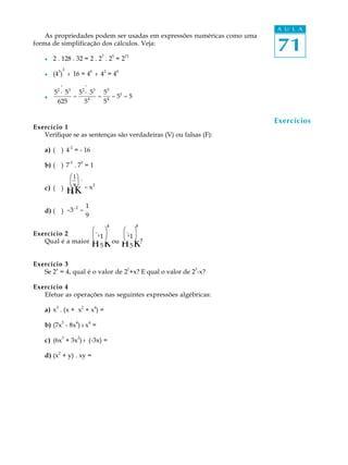 71
A U L A
As propriedades podem ser usadas em expressões numéricas como uma
forma de simplificação dos cálculos. Veja:
l 2 . 128 . 32 = 2 . 2
7
. 2
5
= 2
13
l (4
3
)
2
: 16 = 4
6
: 4
2
= 4
4
l
52
· 53
625
=
52
· 53
54
=
55
54
= 51
= 5
Exercício 1
Verifique se as sentenças são verdadeiras (V) ou falsas (F):
a) ( ) 4
-2
= - 16
b) ( ) 7
-3
. 7
3
= 1
c) ( )
1
x
Φ
Η
Ι
Κ
-2
= x2
d) ( ) -3-2
=
1
9
Exercício 2
Qual é a maior -
1
5
Φ
Η
Ι
Κ
2
ou -
1
5
Φ
Η
Ι
Κ
3
?
Exercício 3
Se 2
x
= 4, qual é o valor de 2
1
+x? E qual o valor de 2
3
-x?
Exercício 4
Efetue as operações nas seguintes expressões algébricas:
a) x3
. (x + x2
+ x4
) =
b) (7x
5
- 8x
4
) : x
4
=
c) (6x
3
+ 3x
2
) : (-3x) =
d) (x2
+ y) . xy =
Exercícios
æ_
è
ö²
ø
æ_
è ø
³ö
æ1ö
èxø
. .
 