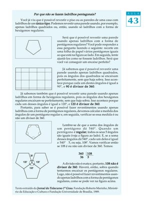 43
A U L A
Você já viu que é possível revestir o piso ou as paredes de uma casa com
ladrilhos de um único tipoúnico tipoúnico tipoúnico tipoúnico tipo. Podemos revestir uma parede usando, por exemplo,
apenas ladrilhos quadrados ou, então, usando só ladrilhos com a forma de
hexágonos regulares.
Será que é possível revestir uma parede
usando apenas ladrilhos com a forma de
pentágonos regulares? Você pode responder a
essa pergunta fazendo o seguinte: recorte em
uma folha de papel vários pentágonos iguais
ao que está na figura ao lado. Em seguida, tente
ajustá-los como se fossem ladrilhos. Será que
você vai conseguir um encaixe perfeito?
Já sabemos que é possível revestir uma
parede usando apenas ladrilhos quadrados,
pois os ângulos dos quadrados se encaixam
perfeitamente, sem que haja sobra. Isso acon-
tece porque cada um destes ângulos é igual a
90º, e 90 é divisor de 36090 é divisor de 36090 é divisor de 36090 é divisor de 36090 é divisor de 360.
Já sabemos também que é possível revestir uma parede usando apenas
ladrilhos em forma de hexágonos regulares, pois os ângulos dos hexágonos
regulares encaixam-se perfeitamente, sem que haja sobra. Isso acontece porque
cada um desses ângulos é igual a 120º, e 120 é divisor de 360120 é divisor de 360120 é divisor de 360120 é divisor de 360120 é divisor de 360.
Portanto, para saber se é possível fazer revestimentos usando apenas
ladrilhos com a forma de pentágonos regulares, devemos calcular a medida dos
ângulos de um pentágono regular e, em seguida, verificar se essa medida é ou
não um divisor de 360.
Lembre-se de que a soma dos ângulos de
um pentágono dá 540º. Quando um
pentágono é regularregularregularregularregular, todos os seus 5 ângulos
são iguais (veja a figura ao lado). E, se a soma
desses ângulos dá 540º, cada um deles é igual
a 540º ¸5, ou seja, 108º. Vamos verificar então
se 108 é ou não um divisor de 360. Temos:
A divisão não é exata e, portanto, 108 não é108 não é108 não é108 não é108 não é
divisor de 360divisor de 360divisor de 360divisor de 360divisor de 360. Haverá, então, sobra quando
tentarmos encaixar os pentágonos regulares.
Logo, não é possível fazer revestimentos usan-
doapenasladrilhoscomaformadepentágonos
regulares, como se pode ver na figura acima.
Texto extraído do Jornal do Telecurso 1Jornal do Telecurso 1Jornal do Telecurso 1Jornal do Telecurso 1Jornal do Telecurso 1º GrauGrauGrauGrauGrau. Fundação Roberto Marinho, Ministé-
rio da Educação e Cultura e Fundação Universidade de Brasília, 1989.
360 108360 108360 108360 108360 108
36 336 336 336 336 3
36º
108º 108º
108º
Por que não se fazem ladrilhos pentagonais?Por que não se fazem ladrilhos pentagonais?Por que não se fazem ladrilhos pentagonais?Por que não se fazem ladrilhos pentagonais?Por que não se fazem ladrilhos pentagonais?
 