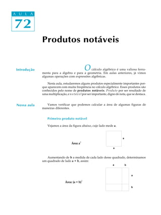 72
A U L A
72
A U L A
Produtos notáveis
Introdução
Nossa aula
Ocálculo algébrico é uma valiosa ferra-
menta para a álgebra e para a geometria. Em aulas anteriores, já vimos
algumas operações com expressões algébricas.
Nesta aula, estudaremos alguns produtos especialmente importantes por-
que aparecem com muita freqüência no cálculo algébrico. Esses produtos são
conhecidos pelo nome de produtos notáveis. Produto por ser resultado de
uma multiplicação, e n o t á v e l por ser importante, digno de nota, que se destaca.
Vamos verificar que podemos calcular a área de algumas figuras de
maneiras diferentes.
Primeiro produto notável
Vejamos a área da figura abaixo, cujo lado mede a.
Área: a2
Aumentando de b a medida de cada lado desse quadrado, determinamos
um quadrado de lado a + b, assim:
Área: (a + b)
2
 