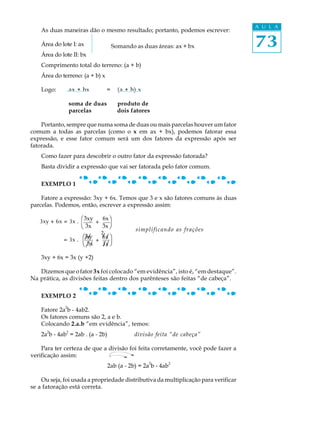 73
A U L A
As duas maneiras dão o mesmo resultado; portanto, podemos escrever:
Área do lote I: ax
Área do lote II: bx
Comprimento total do terreno: (a + b)
Área do terreno: (a + b) x
Logo: ax + bx = (a + b) x
soma de duas produto de
parcelas dois fatores
Portanto, sempre que numa soma de duas ou mais parcelas houver um fator
comum a todas as parcelas (como o x em ax + bx), podemos fatorar essa
expressão, e esse fator comum será um dos fatores da expressão após ser
fatorada.
Como fazer para descobrir o outro fator da expressão fatorada?
Basta dividir a expressão que vai ser fatorada pelo fator comum.
EXEMPLO 1
Fatore a expressão: 3xy + 6x. Temos que 3 e x são fatores comuns às duas
parcelas. Podemos, então, escrever a expressão assim:
simplificando as frações
3xy + 6x = 3x (y +2)
Dizemos que o fator3x foi colocado “em evidência”, isto é, “em destaque”.
Na prática, as divisões feitas dentro dos parênteses são feitas “de cabeça”.
EXEMPLO 2
Fatore 2a2
b - 4ab2.
Os fatores comuns são 2, a e b.
Colocando 2.a.b “em evidência”, temos:
2a
2
b - 4ab
2
= 2ab . (a - 2b) divisão feita “de cabeça”
Para ter certeza de que a divisão foi feita corretamente, você pode fazer a
verificação assim:
2ab (a - 2b) = 2a
2
b - 4ab
2
Ou seja, foi usada a propriedade distributiva da multiplicação para verificar
se a fatoração está correta.
// /
/ /
2
Somando as duas áreas: ax + bx
/
= 3x .
æ3xy
è 3x
ö
ø
6x
3x/
+
æ3xy 6x
è 3x 3xø
ö3xy + 6x = 3x . +
 