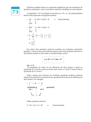 73
A U L A Podemos também fatorar as expressões algébricas que são resultados de
produtos conhecidos, como os produtos notáveis estudados na aula anterior.
A expressão a
2
- b
2
é resultado do produto (a + b) · (a - b); então podemos
fatorar toda expressão da seguinte maneira:
l 4x
2
- 9 = (2x + 3) (2x + 3) ® forma fatorada
ß ß
(2x)
2
3
2
l 36a
2
- 1 = (6a + 1) (6a - 1)
ß ß
(6a)
2
1
2
l
ß ß
4
2
Os outros dois produtos notáveis resultam em trinômios quadrados
perfeitos. Como os dois casos diferem apenas num sinal, podemos escrever os
dois juntos usando os dois sinais ao mesmo tempo, assim:
(a + b)
2
= a
2
+ 2ab + b
2
Que se lê:
“O quadrado da soma ou da diferença de dois termos é igual ao
quadrado do 1º termo, mais ou menos duas vezes o 1º pelo 2º termo, mais o
quadrado do 2º termo.”
Então, sempre que tivermos um trinômio quadrado perfeito podemos
fatorá-lo escrevendo-o na forma de um quadrado da soma ou da diferença de
dois termos. Por exemplo:
l x
2
+ 8x + 16
ß ß
quadrado quadrado
de x de 4
2 . x . 4
Então, podemos escrever:
x2
+ 8x + 16 = (x + 4)2
® forma fatorada
/
öæ
è
4
ø
ø
ö
ö
16 -
x²
25
= 4 +
x
5
.
ø
-
x
5
æ
è
x
5
æ
è
²
 