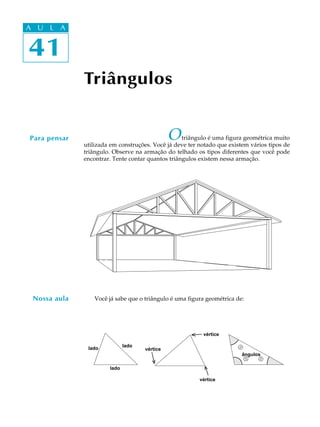 41
A U L A
41
A U L A
Triângulos
Otriângulo é uma figura geométrica muito
utilizada em construções. Você já deve ter notado que existem vários tipos de
triângulo. Observe na armação do telhado os tipos diferentes que você pode
encontrar. Tente contar quantos triângulos existem nessa armação.
Você já sabe que o triângulo é uma figura geométrica de:
Para pensar
lado
lado
vértice
vértice
lado
vértice
®
ângulos
®
®
Nossa aula
 