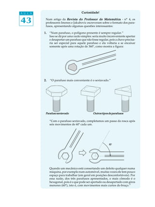 43
A U L A Curiosidade!Curiosidade!Curiosidade!Curiosidade!Curiosidade!
Num artigo da Revista do Professor de MatemáticRevista do Professor de MatemáticRevista do Professor de MatemáticRevista do Professor de MatemáticRevista do Professor de Matemáticaaaaa - nº 4, os
professores Imenes e Jakubovic escreveram sobre o formato dos para-
fusos, apresentando algumas questões interessantes:
1.1.1.1.1. “Num parafuso, o polígono presente é sempre regular.”
Isso se dá por uma razão simples: seria muito inconveniente apertar
e desapertar um parafuso que não fosse regular, pois a chave precisa-
ria ser especial para aquele parafuso e ela voltaria a se encaixar
somente após uma rotação de 360º, como mostra a figura:
2.2.2.2.2. “O parafuso mais conveniente é o sextavado.”
“Com o parafuso sextavado, completamos um passo da rosca após
seis movimentos de 60º cada um.
Quando um mecânico está consertando um defeito qualquer numa
máquina, por exemplo num automóvel, muitas vezes ele tem pouco
espaço para trabalhar (em geral em posições desconfortáveis). Por
essa razão, dos três parafusos apresentados, o mais cômodo é o
hexagonal, pois é o que pode ser apertado ou desapertado com giros
menores (60º), isto é, com movimentos mais curtos do braço.”
ParafusosextavadoParafusosextavadoParafusosextavadoParafusosextavadoParafusosextavado Outros tipos de parafusosOutros tipos de parafusosOutros tipos de parafusosOutros tipos de parafusosOutros tipos de parafusos
60º
 