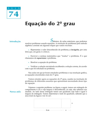 74
A U L A
74
A U L A
Equação do 2º grau
Introdução Sabemos, de aulas anteriores, que podemos
resolver problemas usando equações. A resolução de problemas pelo método
algébrico consiste em algumas etapas que vamos recordar:
l Representar o valor desconhecido do problema, a incógnita, por uma
letra que, em geral, é a letra x.
l Escrever a senteça matemática que “traduz” o problema. É o que
chamamos de equacionar o problema.
l Resolver a equação do problema.
l Verificar a solução encontrada escolhendo a solução correta, de acordo
com o que foi solicitado no problema.
Nas aulas em que já foram estudados problemas e sua resolução gráfica,
as equações encontradas eram do 1º grau.
Vamos estudar agora as equações do 2º grau, usadas na resolução de
problemas de diferentes assuntos que apresentam necessidade desse tipo
de equação.
Vejamos o seguinte problema: na figura a seguir, temos um retângulo de
comprimento 6 cm e cuja largura é desconhecida, ou seja, não sabemos sua
medida. Ao lado desse retângulo temos um quadrado cujo lado é igual à
largura do retângulo. Vamos determinar o lado do quadrado, sabendo que a
área total da figura é de 16 cm2
.
Nossa aula
 