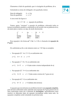 74
A U L AChamamos o lado do quadrado, que é a incógnita do problema, de x.
Calculando as áreas do retângulo e do quadrado, temos:
Área do retângulo: 6 . x = 6x
Área do quadrado: x . x = x
2
A área total da figura é:
6x + x
2
= 16 ® equação do problema
Vamos, agora, “arrumar” a equação do problema, colocando todos os
termos no primeiro membro e ordenando-os de acordo com as potências de x,
da maior para a menor, ou seja, de modo decrescente.
x
2
+ 6x - 16 = 0
ß ß ß
termo termo termo
em x
2
em x sem x
Essa equação é da forma ax
2
+ bx + c = 0 e é chamada de equação do
2º grau.
Os coeficientes a, b e c são números reais e a ¹¹¹¹¹ 0. Veja os exemplos:
l Na equação 2x
2
- 4x + 5 = 0, os coeficientes são:
a = 2, b = - 4 e c = 5
l Na equação x
2
+ 5x = 0, os coeficientes são:
a = 1, b = 5 e c = 0 (não existe o termo independente de x)
l Na equação 2x2
- 9 = 0, os coeficientes são:
a = 2, b = 0 e c = - 9 (não existe o termo do 1º grau em x)
l Na equação 4x
2
= 0, os coeficientes são:
a = 4, b = 0 e c = 0 (faltam dois termos)
A equação que encontramos no problema inicial é uma equação completa,
pois não tem coeficientes nulos. Quando uma equação do 2º grau possui um ou
dois coeficientes nulos ela é chamada de incompleta. Aprenderemos como
resolver os diferentes tipos de equação incompletas ainda nesta aula. As
equações completas serão estudadas na próxima aula.
 
