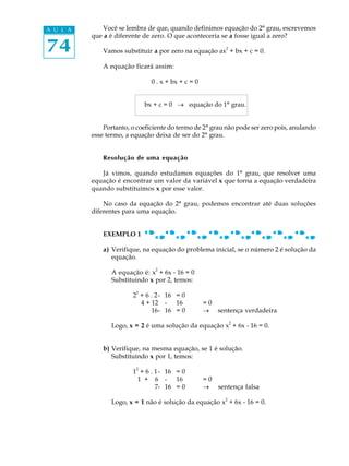 74
A U L A Você se lembra de que, quando definimos equação do 2º grau, escrevemos
que a é diferente de zero. O que aconteceria se a fosse igual a zero?
Vamos substituir a por zero na equação ax
2
+ bx + c = 0.
A equação ficará assim:
0 . x + bx + c = 0
bx + c = 0 ® equação do 1º grau.
Portanto, o coeficiente do termo de 2º grau não pode ser zero pois, anulando
esse termo, a equação deixa de ser do 2º grau.
Resolução de uma equação
Já vimos, quando estudamos equações do 1º grau, que resolver uma
equação é encontrar um valor da variável x que torna a equação verdadeira
quando substituímos x por esse valor.
No caso da equação do 2º grau, podemos encontrar até duas soluções
diferentes para uma equação.
EXEMPLO 1
a) Verifique, na equação do problema inicial, se o número 2 é solução da
equação.
A equação é: x2
+ 6x - 16 = 0
Substituindo x por 2, temos:
2
2
+ 6 . 2- 16 = 0
4 + 12 - 16 = 0
16- 16 = 0 ® sentença verdadeira
Logo, x = 2 é uma solução da equação x
2
+ 6x - 16 = 0.
b) Verifique, na mesma equação, se 1 é solução.
Substituindo x por 1, temos:
1
2
+ 6 . 1- 16 = 0
1 + 6 - 16 = 0
7- 16 = 0 ® sentença falsa
Logo, x = 1 não é solução da equação x2
+ 6x - 16 = 0.
 