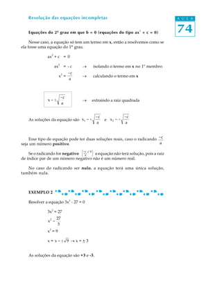 74
A U L AResolução das equações incompletas
Equações do 2º grau em que b = 0 (equações do tipo ax
2
+ c = 0)
Nesse caso, a equação só tem um termo em x, então a resolvemos como se
ela fosse uma equação do 1º grau.
ax
2
+ c = 0
ax
2
= - c ® isolando o termo em x no 1º membro
x
2
=
-c
a
® calculando o termo em x
x = ±
-c
a
® extraindo a raiz quadrada
As soluções da equação são x1 = +
-c
a
e x2 = -
-c
a
Esse tipo de equação pode ter duas soluções reais, caso o radicando -c
aseja um número positivo.
Se o radicando for negativo a equação não terá solução, pois a raiz
de índice par de um número negativo não é um número real.
No caso do radicando ser nulo, a equação terá uma única solução,
também nula.
EXEMPLO 2
Resolver a equação 3x
2
- 27 = 0
3x2
= 27
x2
=
27
3
x
2
= 9
x = x = ± 9 ® x = + 3
As soluções da equação são +3 e -3.
æ-c Ð 0ö
è a ø
 