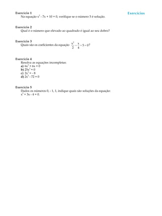 74
A U L AExercício 1
Na equação x
2
- 7x + 10 = 0, verifique se o número 5 é solução.
Exercício 2
Qual é o número que elevado ao quadrado é igual ao seu dobro?
Exercício 3
Quais são os coeficientes da equação
x2
2
-
x
4
+ 5 = 0?
Exercício 4
Resolva as equações incompletas:
a) 6x
2
+ 6x = 0
b) 25x
2
= 0
c) 2x
2
= - 8
d) 2x
2
- 72 = 0
Exercício 5
Dados os números 0, - 1, 1, indique quais são soluções da equação:
x
2
+ 3x - 4 = 0.
Exercícios
 