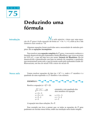 75
A U L A
75
A U L A
Deduzindo uma
fórmula
Introdução Na aula anterior, vimos que uma equa-
ção do 2º grau é toda equação de forma ax
2
+ bx + c = 0, onde a, b e c são
números reais sendo a ¹¹¹¹¹ 0.
Algumas equações foram resolvidas sem a necessidade de métodos pró-
prios: são as equações incompletas.
Para resolver uma equação completa do 2º grau, é necessário conhecer a
fórmula desenvolvida pelo matemático hindu Bhaskhara, que viveu em torno
de 1115 a.C., e que até hoje leva seu nome: fórmula de Bhaskhara. Ela foi
desenvolvida e generalizada com base no método de completar o quadrado,
que mostraremos nesta aula, e que foi muito usado pelo matemático árabe Al-
Khowarizmi, em fins do século VIII e início do século IX.
Vamos resolver equações do tipo (ax + b)
2
= c, onde o 1º membro é o
quadrado de uma expressão e o 2º membro é um número.
EXEMPLO 1
Resolva a equação (x + 2)
2
= 25.
x + 22
δ ι= ± 25
extraindo a raiz quadrada dos
dois membros da equação
x + 2 = 5
x + 2 = + 5 ou x + 2 = - 5
x = 5 - 2 x = - 5 - 2
x = 3 x = -7
A equação tem duas soluções: 3 e -7.
Esse exemplo nos leva a pensar que, se todas as equações do 2º grau
pudessem ser escritas nessa forma, então sua resolução seria muito simples.
Nossa aula
(x )
 