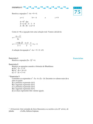 75
A U L AEXEMPLO 5
Resolva a equação x
2
- 6x + 9 = 0.
a = 1 b = - 6 e c = 9
D = b
2
- 4ac
D = (- 6)
2
- 4 · 1 · 9
D - 36 - 36 ® D = 0
Como D = 0, a equação tem uma solução real. Vamos calculá-la:
x =
-b ± D
2a
x =
- -6α φ± 0
2· 1
=
6 ± 0
2
=
6
2
® x = 3
A solução da equação x
2
- 6x + 9 = 0 é 3.
Exercício 1
Resolva a equação (3x - 2)
2
= 4.
Exercício 2
Resolva as equações usando a fórmula de Bhaskhara:
a) 8x
2
- 2x - 1 = 0
b) 3x2
- 8x + 10 = 0
c) -x
2
- 2x + 3 = 0
* Exercício 3
Considere as expressões x
2
- 5x - 6 e 2x - 16. Encontre os valores reais de x
para os quais:
a) a primeira expressão dá 0;
b) a segunda expressão dá 0;
c) a primeira expressão dá 8;
d) a segunda expressão dá 8;
e) as duas expressões têm valores iguais.
* O Exercício 3 foi extraído do livro Matemática na medida certa (8ª série), de
Jakubo e Lellis, Editora Scipione.
Exercícios
(-6)
_
 