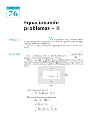 76
A U L A
76
A U L A
Equacionando
problemas ----- II
Introdução Nas duas últimas aulas, resolvemos diver-
sas equações do 2º grau pelo processo de completar o quadrado perfeito ou pela
utilização da fórmula de Bhaskara.
Na aula de hoje, resolveremos alguns problemas com o auxílio dessa
fórmula.
Com a utilização da fórmula de Bhaskara x =
-b ± b2
- 4ac
2a
Φ
Η
Γ
Ι
Κ
ϑ,
podemos solucionar muitos problemas práticos.
Observe o exemplo: a prefeitura de uma cidade deseja cimentar o contorno
de uma praça retangular de 40 m por 20 m. Para que a faixa a ser cimentada seja
uniforme e a área interna da praça tenha 476 m2
, que largura deverá ter essa
faixa?
A área interna da praça é:
(40 - 2x) (20 - 2x) = 476 m
2
Desenvolvendo essa expressão, temos:
4x2
- 120x + 324 = 0
¸ 4
x
2
- 30x + 81 = 0
x =
30 ± 900 - 324
2
=
30 ± 24
2
Nossa aula
æ
è
ö
ø
 