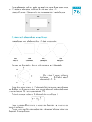 76
A U L AComo a faixa não pode ser maior que a própria praça, descartamos a raiz
x = 27. Assim, a solução do problema deverá ser a raiz x = 3.
Isto significa que a faixa ao redor da praça deverá ter 3 m de largura.
O número de diagonais de um polígono
Um polígono tem n lados, sendo n > 3. Veja os exemplos:
De cada um dos vértices de um polígono saem n - 3 diagonais.
Do vértice A desse octógono
(polígono de 8 lados) saem 5
diagonais (8 - 3 = 5).
Como são n lados, temos n (n - 3) diagonais. Entretanto, essa expressão deve
ser dividida por 2, caso contrário uma mesma diagonal será contada duas
vezes (a diagonal AC é a mesma diagonal CA).
Então, temos que o número de diagonais de um polígono é:
Nessa expressão, D representa o número de diagonais e n o número de
lados do polígono.
Assim, vemos que há uma relação entre o número de lados e o número de
diagonais de um polígono.
D = n(n - 3)
2
 