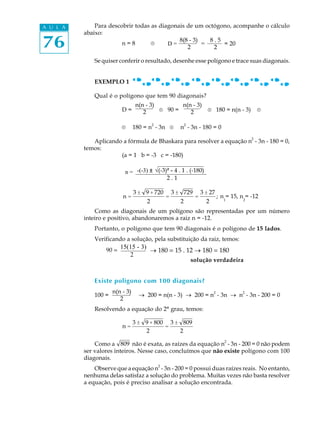 76
A U L A Para descobrir todas as diagonais de um octógono, acompanhe o cálculo
abaixo:
n = 8 ®
Se quiser conferir o resultado, desenhe esse polígono e trace suas diagonais.
EXEMPLO 1
Qual é o polígono que tem 90 diagonais?
D = ® 90 = ® 180 = n(n - 3) ®
® 180 = n2
- 3n ® n
2
- 3n - 180 = 0
Aplicando a fórmula de Bhaskara para resolver a equação n
2
- 3n - 180 = 0,
temos:
(a = 1 b = -3 c = -180)
n =
3 ± 9 + 720
2
=
3 ± 729
2
=
3 ± 27
2
; n
1
= 15, n
2
= -12
Como as diagonais de um polígono são representadas por um número
inteiro e positivo, abandonaremos a raiz n = -12.
Portanto, o polígono que tem 90 diagonais é o polígono de 15 lados.
Verificando a solução, pela substituição da raiz, temos:
solução verdadeira
Existe polígono com 100 diagonais?
100 = ® 200 = n(n - 3) ® 200 = n
2
- 3n ® n
2
- 3n - 200 = 0
Resolvendo a equação do 2º grau, temos:
n =
3 ± 9 + 800
2
=
3 ± 809
2
Como a 809 não é exata, as raízes da equação n
2
- 3n - 200 = 0 não podem
ser valores inteiros. Nesse caso, concluímos que não existe polígono com 100
diagonais.
Observe que a equação n2
- 3n - 200 = 0 possui duas raízes reais. No entanto,
nenhuma delas satisfaz a solução do problema. Muitas vezes não basta resolver
a equação, pois é preciso analisar a solução encontrada.
n(n - 3)
2
90 =
15(15 - 3)
2
_ 180 = 15 . 12 _ 180 = 180
D =
8(8 - 3) 8 . 5
2 2
= 20=
n(n - 3)
2
n(n - 3)
2
n = -(-3) ± û(-3)² - 4 . 1 . (-180)
2 . 1
 