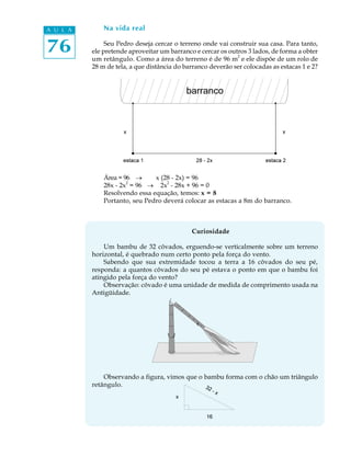 76
A U L A Na vida real
Seu Pedro deseja cercar o terreno onde vai construir sua casa. Para tanto,
ele pretende aproveitar um barranco e cercar os outros 3 lados, de forma a obter
um retângulo. Como a área do terreno é de 96 m
2
e ele dispõe de um rolo de
28 m de tela, a que distância do barranco deverão ser colocadas as estacas 1 e 2?
Área = 96 ® x (28 - 2x) = 96
28x - 2x
2
= 96 ® 2x
2
- 28x + 96 = 0
Resolvendo essa equação, temos: x = 8
Portanto, seu Pedro deverá colocar as estacas a 8m do barranco.
Curiosidade
Um bambu de 32 côvados, erguendo-se verticalmente sobre um terreno
horizontal, é quebrado num certo ponto pela força do vento.
Sabendo que sua extremidade tocou a terra a 16 côvados do seu pé,
responda: a quantos côvados do seu pé estava o ponto em que o bambu foi
atingido pela força do vento?
Observação: côvado é uma unidade de medida de comprimento usada na
Antigüidade.
Observando a figura, vimos que o bambu forma com o chão um triângulo
retângulo.
 