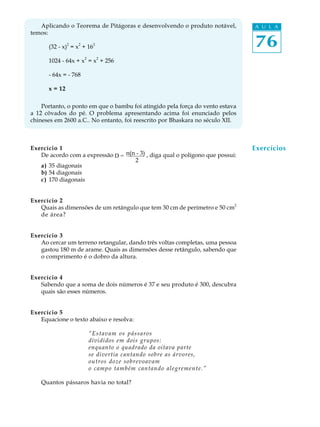 76
A U L AAplicando o Teorema de Pitágoras e desenvolvendo o produto notável,
temos:
(32 - x)
2
= x
2
+ 16
2
1024 - 64x + x
2
= x
2
+ 256
- 64x = - 768
x = 12
Portanto, o ponto em que o bambu foi atingido pela força do vento estava
a 12 côvados do pé. O problema apresentando acima foi enunciado pelos
chineses em 2600 a.C.. No entanto, foi reescrito por Bhaskara no século XII.
Exercício 1
De acordo com a expressão , diga qual o polígono que possui:
a) 35 diagonais
b) 54 diagonais
c) 170 diagonais
Exercício 2
Quais as dimensões de um retângulo que tem 30 cm de perímetro e 50 cm2
de área?
Exercício 3
Ao cercar um terreno retangular, dando três voltas completas, uma pessoa
gastou 180 m de arame. Quais as dimensões desse retângulo, sabendo que
o comprimento é o dobro da altura.
Exercício 4
Sabendo que a soma de dois números é 37 e seu produto é 300, descubra
quais são esses números.
Exercício 5
Equacione o texto abaixo e resolva:
“Estavam os pássaros
divididos em dois grupos:
enquanto o quadrado da oitava parte
se divertia cantando sobre as árvores,
outros doze sobrevoavam
o campo também cantando alegremente.”
Quantos pássaros havia no total?
Exercícios
D = n(n - 3)
2
 