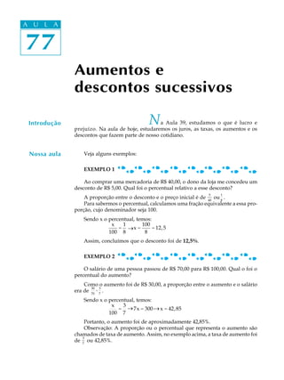 77
A U L A
77
A U L A
Aumentos e
descontos sucessivos
Introdução Na Aula 39, estudamos o que é lucro e
prejuízo. Na aula de hoje, estudaremos os juros, as taxas, os aumentos e os
descontos que fazem parte de nosso cotidiano.
Veja alguns exemplos:
EXEMPLO 1
Ao comprar uma mercadoria de R$ 40,00, o dono da loja me concedeu um
desconto de R$ 5,00. Qual foi o percentual relativo a esse desconto?
A proporção entre o desconto e o preço inicial é de
5
40
ou
1
8
.
Para sabermos o percentual, calculamos uma fração equivalente a essa pro-
porção, cujo denominador seja 100.
Sendo x o percentual, temos:
x
100
=
1
8
® x =
100
8
= 12,5
Assim, concluímos que o desconto foi de 12,5%.
EXEMPLO 2
O salário de uma pessoa passou de R$ 70,00 para R$ 100,00. Qual o foi o
percentual do aumento?
Como o aumento foi de R$ 30,00, a proporção entre o aumento e o salário
era de
30
70
=
3
7
.
Sendo x o percentual, temos:
x
100
=
3
7
® 7x = 300 ® x = 42,85
Portanto, o aumento foi de aproximadamente 42,85%.
Observação: A proporção ou o percentual que representa o aumento são
chamados de taxa de aumento. Assim, no exemplo acima, a taxa de aumento foi
de
3
7
ou 42,85%.
Nossa aula
_
_ _
 