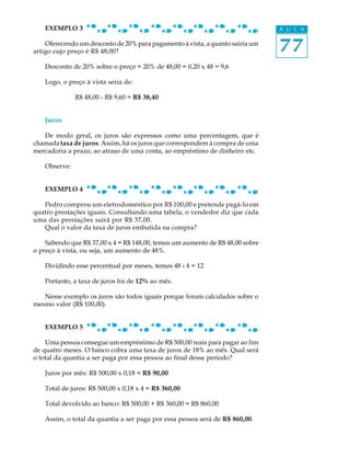 77
A U L AEXEMPLO 3
Oferecendo um desconto de 20% para pagamento à vista, a quanto sairia um
artigo cujo preço é R$ 48,00?
Desconto de 20% sobre o preço = 20% de 48,00 = 0,20 x 48 = 9,6
Logo, o preço à vista seria de:
R$ 48,00 - R$ 9,60 = R$ 38,40
Juros
De modo geral, os juros são expressos como uma porcentagem, que é
chamada taxa de juros. Assim, há os juros que correspondem à compra de uma
mercadoria a prazo, ao atraso de uma conta, ao empréstimo de dinheiro etc.
Observe:
EXEMPLO 4
Pedro comprou um eletrodoméstico por R$ 100,00 e pretende pagá-lo em
quatro prestações iguais. Consultando uma tabela, o vendedor diz que cada
uma das prestações sairá por R$ 37,00.
Qual o valor da taxa de juros embutida na compra?
Sabendo que R$ 37,00 x 4 = R$ 148,00, temos um aumento de R$ 48,00 sobre
o preço à vista, ou seja, um aumento de 48%.
Dividindo esse percentual por meses, temos 48 : 4 = 12
Portanto, a taxa de juros foi de 12% ao mês.
Nesse exemplo os juros são todos iguais porque foram calculados sobre o
mesmo valor (R$ 100,00).
EXEMPLO 5
Uma pessoa consegue um empréstimo de R$ 500,00 reais para pagar ao fim
de quatro meses. O banco cobra uma taxa de juros de 18% ao mês. Qual será
o total da quantia a ser paga por essa pessoa ao final desse período?
Juros por mês: R$ 500,00 x 0,18 = R$ 90,00
Total de juros: R$ 500,00 x 0,18 x 4 = R$ 360,00
Total devolvido ao banco: R$ 500,00 + R$ 360,00 = R$ 860,00
Assim, o total da quantia a ser paga por essa pessoa será de R$ 860,00.
 