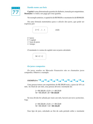 77
A U L A Dando nome aos bois
Capital é uma determinada quantia de dinheiro, tomada por empréstimo.
Montante é o total a ser pago por essa quantia.
No exemplo anterior, o capital foi de R$ 500,00 e o montante foi de R$ 860,00.
Há uma fórmula matemática para o cálculo dos juros, que pode ser
expressa por:
J = C . i . t onde:
J = juros
C = capital
i = taxa de juros
t = tempo
O montante é a soma do capital com os juros calculado:
M = C + J
Os juros compostos
Os juros usados no Mercado Financeiro são os chamados juros
compostos. Observe o exemplo:
EXEMPLO 6
Uma pessoa tomou um empréstimo de R$ 200,00 reais, a juros de 10% ao
mês. Ao final de um mês, essa pessoa deverá o montante de:
J = R$ 200,00 x 0,10 x 1 = R$ 20,00
M = R$ 200,00 : 20 = R$ 220,00
Se essa dívida for adiada por mais um mês, haverá um novo acréscimo.
Veja:
J = R$ 220,00 x 0,10 x 1 = R$ 22,00
M = R$ 220,00 + 22 = R$ 244,00
Esse tipo de juro, calculado ao fim de cada período sobre o montante
 