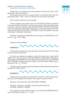 77
A U L Aanterior, é chamado de juro composto.
Aumentos e descontos sucessivos
Imagine que um produto sofra dois aumentos sucessivos de 20% e 30%.
Qual será a taxa de aumento?
Muita gente pensa que esse aumento pode ser calculado pela soma dos
percentuais (30% + 20% = 50%); no entanto, esse raciocínio é incorreto.
Veja o cálculo correto para essa questão:
Vamos imaginar um produto que custa R$ 100,00 (podemos comparar
com o preço igual a 100, pois é o mesmo que comparar com a unidade); como
o primeiro aumento é de 20% sobre R$ 100,00 (0,20 x R$ 100,00 = R$ 20,00),
temos um montante de R$ 120,00. Sabendo que o segundo aumento é de 30%
sobre R$ 120,00 (0,30 x R$ 120,00 = R$ 36,00), o preço do produto é elevado
a R$ 120,00 + R$ 36,00 = R$ 156,00.
Portanto, o aumento é de R$ 56,00 sobre um preço de R$ 100,00. E a taxa
total é de
56
100
= 0,56 = 56%.
Vejamos outros exemplos:
EXEMPLO 7
O preço de um artigo sofreu dois descontos sucessivos de 15% e 12%. Qual
foi a taxa total de descontos?
Já vimos que podemos comparar o preço do artigo com o valor de R$
100,00. Com o desconto de 15% sobre R$ 100,00 (0,15 x R$ 100,00 = R$ 15,00), o
artigo passa a custar R$ 85,00. Com o segundo desconto é de 12% sobre R$ 85,00
(0,12 x R$ 85,00 = 10,20), o preço do artigo vai para R$ 74,80. Sabendo que o
desconto foi de
25· 20
100
= 0,252%.
Veja que o preço do artigo passou de 100 reais a 74,80, sofrendo um desconto
total de 100 - 74,80 = 25,20.
EXEMPLO 2
Sabendo que um produto em promoção é vendido com 20% de desconto,
qual será a porcentagem de aumento com relação ao preço normal?
Desconto: 20% sobre 100 = 0,20 x R$ 100,00 = R$ 20,00
Portanto, o produto é vendido a um preço promocional de:
R$ 100,00 - R$ 20,00 = R$ 80,00
Para retornar ao preço inicial ele deve ter um aumento de R$ 20,00 sobre o
valor de R$ 80,00. Ou seja:
20
80
=
1
4
= 0,25.
 
