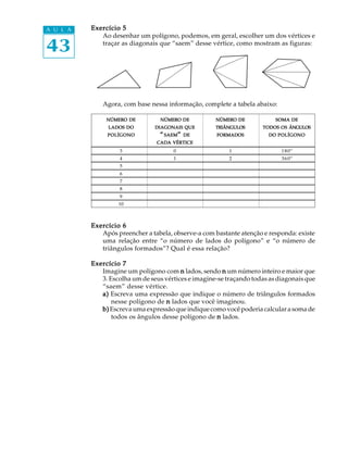 43
A U L A Exercício 5Exercício 5Exercício 5Exercício 5Exercício 5
Ao desenhar um polígono, podemos, em geral, escolher um dos vértices e
traçar as diagonais que “saem” desse vértice, como mostram as figuras:
Agora, com base nessa informação, complete a tabela abaixo:
NÚMERONÚMERONÚMERONÚMERONÚMERO DEDEDEDEDE NÚMERONÚMERONÚMERONÚMERONÚMERO DEDEDEDEDE NÚMERONÚMERONÚMERONÚMERONÚMERO DEDEDEDEDE SOMASOMASOMASOMASOMA DEDEDEDEDE
LADOSLADOSLADOSLADOSLADOS DODODODODO DIAGONAISDIAGONAISDIAGONAISDIAGONAISDIAGONAIS QUEQUEQUEQUEQUE TRIÂNGULOSTRIÂNGULOSTRIÂNGULOSTRIÂNGULOSTRIÂNGULOS TODOSTODOSTODOSTODOSTODOS OSOSOSOSOS ÂNGULOSÂNGULOSÂNGULOSÂNGULOSÂNGULOS
POLÍGONOPOLÍGONOPOLÍGONOPOLÍGONOPOLÍGONO “““““SAEMSAEMSAEMSAEMSAEM””””” DEDEDEDEDE FORMADOSFORMADOSFORMADOSFORMADOSFORMADOS DODODODODO POLÍGONOPOLÍGONOPOLÍGONOPOLÍGONOPOLÍGONO
CADACADACADACADACADA VÉRTICEVÉRTICEVÉRTICEVÉRTICEVÉRTICE
3 0 1 180º
4 1 2 360º
5
6
7
8
9
10
Exercício 6Exercício 6Exercício 6Exercício 6Exercício 6
Após preencher a tabela, observe-a com bastante atenção e responda: existe
uma relação entre “o número de lados do polígono” e “o número de
triângulos formados”? Qual é essa relação?
Exercício 7Exercício 7Exercício 7Exercício 7Exercício 7
Imagine um polígono com nnnnn lados, sendo nnnnn um número inteiro e maior que
3. Escolha um de seus vértices e imagine-se traçando todas as diagonais que
“saem” desse vértice.
a)a)a)a)a) Escreva uma expressão que indique o número de triângulos formados
nesse polígono de nnnnn lados que você imaginou.
b)b)b)b)b) Escreva uma expressão que indique como você poderia calcular a soma de
todos os ângulos desse polígono de nnnnn lados.
 