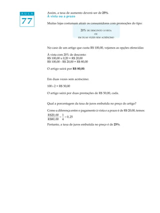 77
A U L A Assim, a taxa de aumento deverá ser de 25%.
À vista ou a prazo
Muitas lojas costumam atrair os consumidores com promoções do tipo:
20% DE DESCONTO À VISTA
OU
EM DUAS VEZES SEM ACRÉSCIMO
No caso de um artigo que custa R$ 100,00, vejamos as opções oferecidas:
À vista com 20% de desconto:
R$ 100,00 x 0,20 = R$ 20,00
R$ 100,00 - R$ 20,00 = R$ 80,00
O artigo sairá por R$ 80,00.
Em duas vezes sem acréscimo:
100 : 2 = R$ 50,00
O artigo sairá por duas prestações de R$ 50,00, cada.
Qual a porcentagem da taxa de juros embutida no preço do artigo?
Como a diferença entre o pagamento à vista e a prazo è de R$ 20,00, temos:
R$20,00
R$80,00
=
1
4
= 0,25
Portanto, a taxa de juros embutida no preço é de 25%.
 