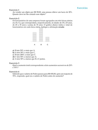 77
A U L A
Exercício 1
Ao vender um objeto por R$ 90,00, uma pessoa obteve um lucro de 20%.
Quanto deve ter lhe custado esse objeto?
Exercício 2
Os funcionários de uma empresa foram agrupados em três faixas etárias
(A, B e C), que correspondem, respectivamente, às idades de 18 a 25 anos,
de 25 a 35 anos e acima de 35 anos. O gráfico abaixo indica o total de
funcionários em cada faixa etária. Indique a afirmação errada:
a) B tem 50% a mais que A.
b) A tem 50% a mais que C.
c) B tem 200% a mais que C.
d) C tem 50% a menos que A.
e) A tem 50% a menos que B e C juntos.
Exercício 3
Qual o aumento total correspondente a dois aumentos sucessivos de 20%
e 30%?
Exercício 4
Sabendo que o salário de Pedro passou para R$ 450,00, após um reajuste de
70%, responda: qual era o salário de Pedro antes do aumento?
Exercícios
 