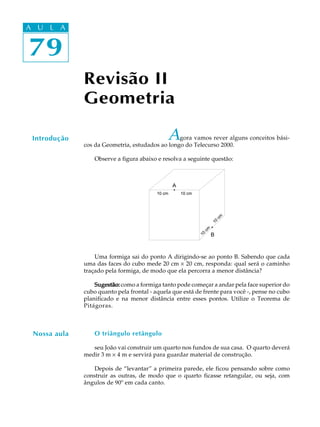 79
A U L A
79
A U L A
Revisão II
Geometria
Introdução Agora vamos rever alguns conceitos bási-
cos da Geometria, estudados ao longo do Telecurso 2000.
Observe a figura abaixo e resolva a seguinte questão:
Uma formiga sai do ponto A dirigindo-se ao ponto B. Sabendo que cada
uma das faces do cubo mede 20 cm ´ 20 cm, responda: qual será o caminho
traçado pela formiga, de modo que ela percorra a menor distância?
Sugestão:Sugestão:Sugestão:Sugestão:Sugestão: como a formiga tanto pode começar a andar pela face superior do
cubo quanto pela frontal - aquela que está de frente para você -, pense no cubo
planificado e na menor distância entre esses pontos. Utilize o Teorema de
Pitágoras.
O triângulo retângulo
seu João vai construir um quarto nos fundos de sua casa. O quarto deverá
medir 3 m ´ 4 m e servirá para guardar material de construção.
Depois de “levantar” a primeira parede, ele ficou pensando sobre como
construir as outras, de modo que o quarto ficasse retangular, ou seja, com
ângulos de 90º em cada canto.
Nossa aula
 