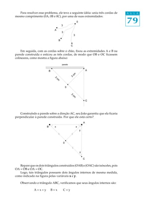 79
A U L APara resolver esse problema, ele teve a seguinte idéia: uniu três cordas de
mesmo comprimento (0A, 0B e 0C), por uma de suas extremidades:
Em seguida, com as cordas sobre o chão, fixou as extremidades A e B na
parede construída e esticou as três cordas, de modo que OB e OC ficassem
colineares, como mostra a figura abaixo:
Construíndo a parede sobre a direção AC, seu João garantiu que ela ficaria
perpendicular à parede construída. Por que ele está certo?
Repare que os dois triângulos construídos (OAB) e (OAC) são isósceles, pois
OA = OB e OA = OC.
Logo, tais triângulos possuem dois ângulos internos de mesma medida,
como indicado na figura pelas variáveis xxxxx e yyyyy.
Observando o triângulo ABC, verificamos que seus ângulos internos são:
A = x + y B = x C = y
 