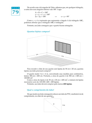 79
A U L A De acordo com a lei angular de Tales, sabemos que, em qualquer triângulo,
a soma dos seus ângulos interno vale 180º. Logo:
A + B + C = 180º
x + y + x + y = 180º
2x + 2y = 180º ® x + y = 90º
Como x + y é a expressão que representa o ângulo A do triângulo ABC,
podemos afirmar que o triângulo ABC é retângulo.
Portanto, seu João conseguiu que o quarto ficasse retangular.
Quantas lajotas comprar?
Para revestir o chão de seu quarto com lajotas de 30 cm ´ 20 cm, quantas
lajotas seu João precisará comprar?
O quarto mede 3 m ´ 4 m, convertendo essa medida para centímetros,
temos: 300 cm ´ 400 cm. Portanto, a área do quarto é de 300 cm ´ 400 cm =
120.000 cm
2
Como a área da lajota é de 30 cm ´ 20 cm = 600 cm
2
, o número de lajotas
necessário será de 120.000 : 600 = 200 lajotas.
Portanto, seu João deverá comprar pelo menos 200 lajotas200 lajotas200 lajotas200 lajotas200 lajotas.
Qual o comprimento do tubo?
De que modo seu João conseguirá colocar um tubo de PVC, medindo 6 m de
comprimento, no chão de seu quarto?
 