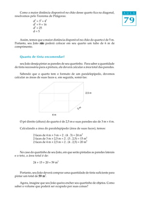 79
A U L AComo a maior distância disponível no chão desse quarto fica na diagonal,
resolvemos pelo Teorema de Pitágoras:
d
2
= 3
2
+ 4
2
d2
= 9 + 16
d
2
= 25
d = 5
Assim, temos que a maior distância disponível no chão do quarto é de 5 m.
Portanto, seu João nãonãonãonãonão poderá colocar em seu quarto um tubo de 6 m de
comprimento.
Quanto de tinta encomendar?
seu João deseja pintar as paredes de seu quartinho. Para saber a quantidade
de tinta necessária para a pintura, ele deverá calcular a área total das paredes.
Sabendo que o quarto tem o formato de um paralelepípedo, devemos
calcular as áreas de suas faces e, em seguida, somá-las:
O pé direito (altura) do quarto é de 2,5 m e suas paredes são de 3 m ´ 4 m.
Calculando a área do paralelepípedo (área de suas faces), temos:
2 faces de 4 m ´ 3 m = 2 . (4 . 3) = 24 m
2
2 faces de 3 m ´ 2,5 m = 2 . (3 . 2,5) = 15 m2
2 faces de 4 m ´ 2,5 m = 2 . (4 . 2,5) = 20 m
2
No caso do quartinho de seu João, em que serão pintadas as paredes laterais
e o teto, a área total é de:
24 + 15 + 20 = 59 m
2
Portanto, seu João deverá comprar uma quantidade de tinta suficiente para
pintar um total de 59 m59 m59 m59 m59 m
2
.
Agora, imagine que seu João queira encher seu quartinho de objetos. Como
saber o volume que poderá ser ocupado por suas coisas?
 